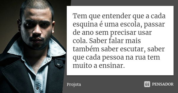 Tem que entender que a cada esquina é uma escola, passar de ano sem precisar usar cola. Saber falar mais também saber escutar, saber que cada pessoa na rua tem ... Frase de Projota..