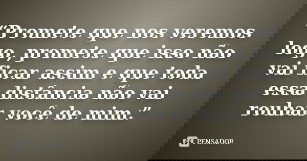 “Promete que nos veremos logo, promete que isso não vai ficar assim e que toda essa distância não vai roubar você de mim.”