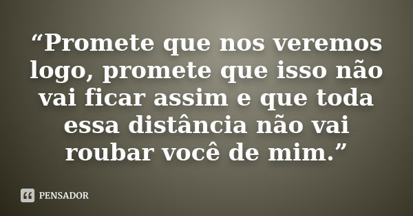 “Promete que nos veremos logo, promete que isso não vai ficar assim e que toda essa distância não vai roubar você de mim.”