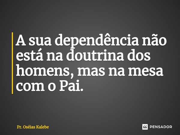 ⁠A sua dependência não está na doutrina dos homens, mas na mesa com o Pai.... Frase de Pr. Oséias Kalebe.
