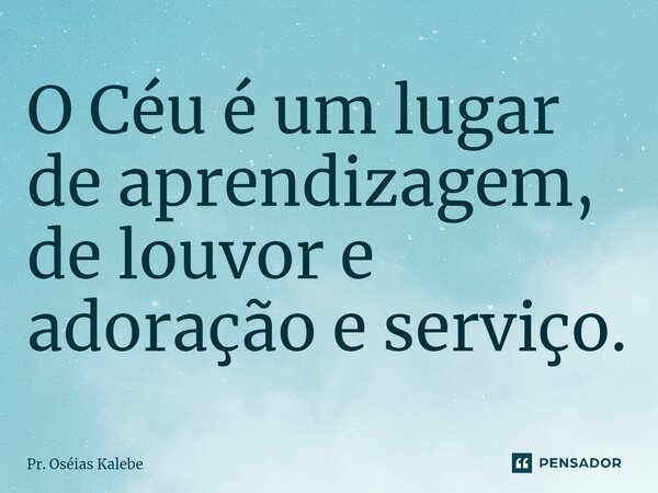 ⁠O Céu é um lugar de aprendizagem, de louvor e adoração e serviço.... Frase de Pr. Oséias Kalebe.