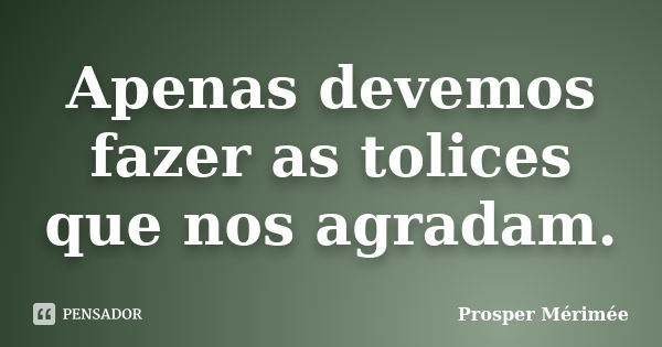 Apenas devemos fazer as tolices que nos agradam.... Frase de Prosper Mérimée.