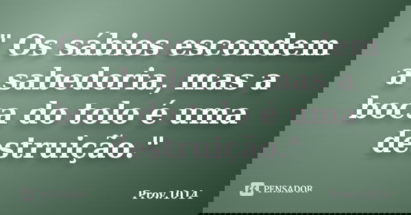 " Os sábios escondem a sabedoria, mas a boca do tolo é uma destruição."... Frase de Prov.1014.