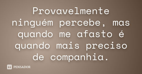 Provavelmente ninguém percebe, mas quando me afasto é quando mais preciso de companhia.