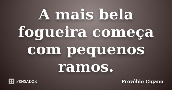 A mais bela fogueira começa com pequenos ramos.... Frase de Provébio Cigano.