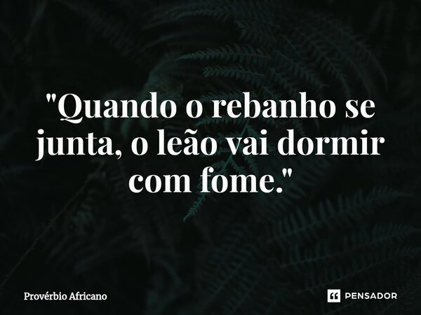 ⁠"Quando o rebanho se junta, o leão vai dormir com fome."... Frase de Provérbio africano.