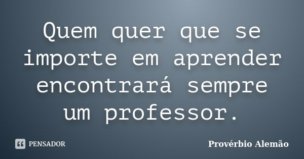 Quem quer que se importe em aprender encontrará sempre um professor.... Frase de provérbio alemão.