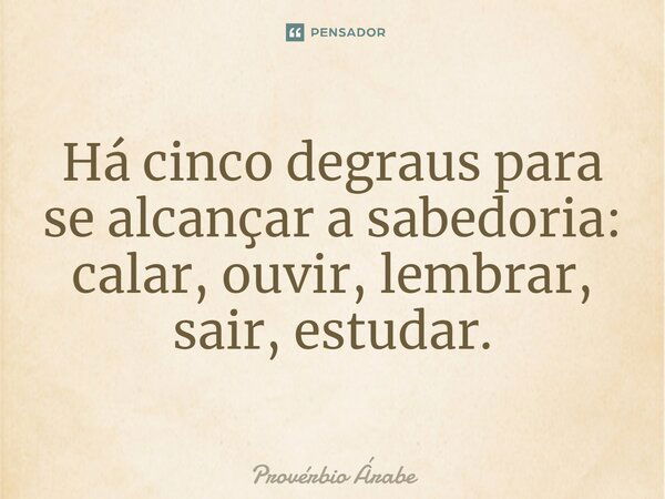 Há cinco degraus para se alcançar a sabedoria: calar, ouvir, lembrar, sair, estudar.... Frase de Provérbio Árabe.