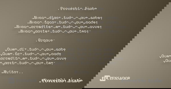 Provérbio Àrabe Nunca digas tudo o que sabes, Nunca faças tudo o que podes, Nunca acredites em tudo o que ouves, Nunca gastes tudo o que tens; Porque: Quem diz ... Frase de Provérbio Árabe.