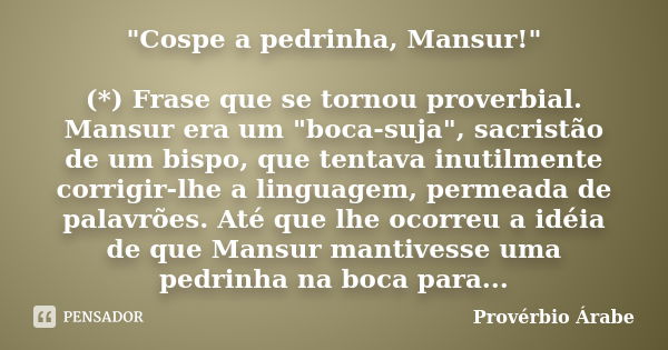 "Cospe a pedrinha, Mansur!" (*) Frase que se tornou proverbial. Mansur era um "boca-suja", sacristão de um bispo, que tentava inutilmente co... Frase de Provérbio Árabe.