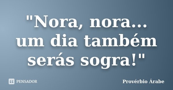 "Nora, nora... um dia também serás sogra!"... Frase de Provérbio Árabe.