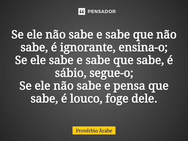 Se ele não sabe e sabe que não sabe, é ignorante, ensina-o; Se ele sabe e sabe que sabe, é sábio, segue-o; Se ele não sabe e pensa que sabe, é louco, foge dele.... Frase de Provérbio Árabe.