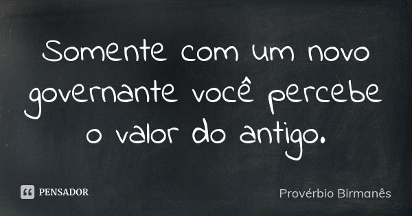 Somente com um novo governante você percebe o valor do antigo.... Frase de Provérbio Birmanês.