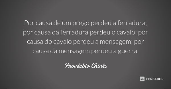 Por causa de um prego perdeu a ferradura; por causa da ferradura perdeu o cavalo; por causa do cavalo perdeu a mensagem; por causa da mensagem perdeu a guerra.... Frase de Provérbio Chinês.