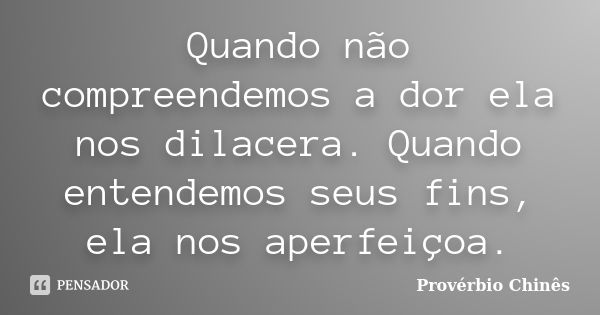 Quando não compreendemos a dor ela nos dilacera. Quando entendemos seus fins, ela nos aperfeiçoa.... Frase de Provérbio Chinês.