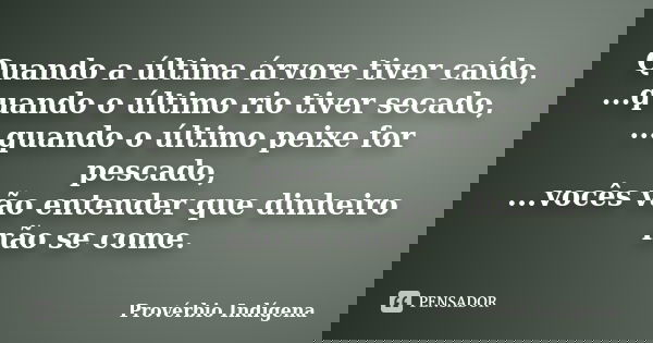 Quando a última árvore tiver caído, ...quando o último rio tiver secado, ...quando o último peixe for pescado, ...vocês vão entender que dinheiro não se come.... Frase de Provérbio Indígena.
