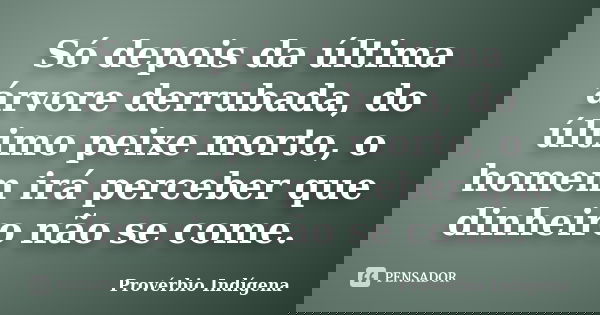 Só depois da última árvore derrubada, do último peixe morto, o homem irá perceber que dinheiro não se come.... Frase de Provérbio Indígena.