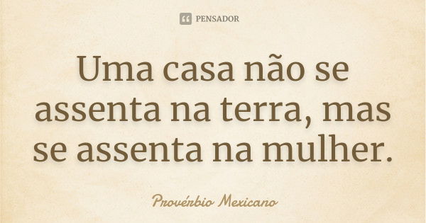 Uma casa não se assenta na terra, mas se assenta na mulher.... Frase de Provérbio Mexicano.