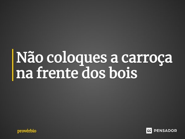 ⁠Não coloques a carroça na frente dos bois... Frase de Provérbio.