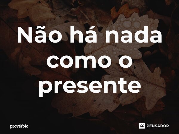 ⁠Não há nada como o presente... Frase de Provérbio.