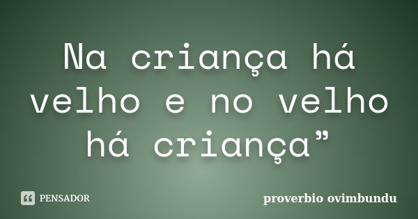 Na criança há velho e no velho há criança”... Frase de proverbio ovimbundu.