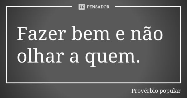 Fazer bem e não olhar a quem.... Frase de Provérbio popular.