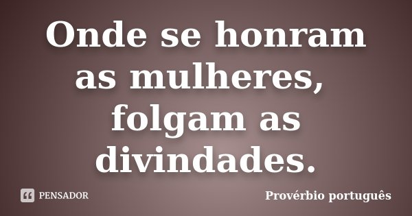 Onde se honram as mulheres, folgam as divindades.... Frase de Provérbio português.