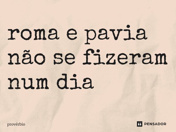 ⁠roma e pavia não se fizeram num dia... Frase de Provérbio.