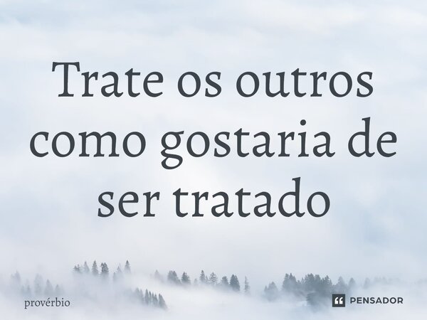 ⁠Trate os outros como gostaria de ser tratado... Frase de Provérbio.