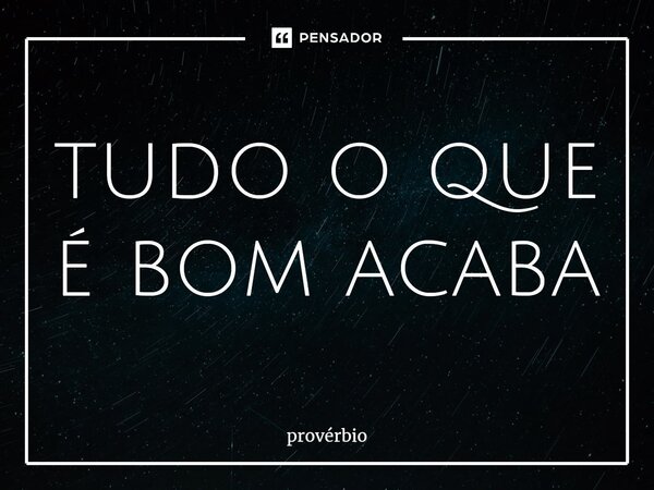 ⁠tudo o que é bom acaba... Frase de Provérbio.