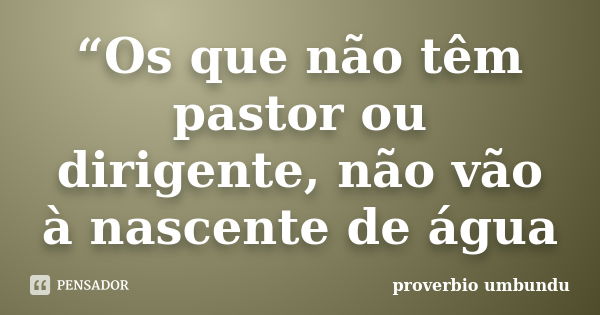 “Os que não têm pastor ou dirigente, não vão à nascente de água... Frase de proverbio umbundu.