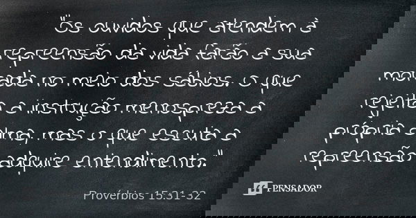 "Os ouvidos que atendem à repreensão da vida farão a sua morada no meio dos sábios. O que rejeita a instrução menospreza a própria alma, mas o que escuta a... Frase de Provérbios 15:31-32.