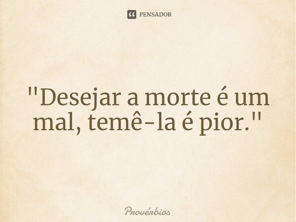 "Desejar a morte é um mal, temê-la é pior."... Frase de Próverbios.