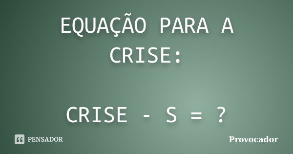 EQUAÇÃO PARA A CRISE: CRISE - S = ?... Frase de Provocador.