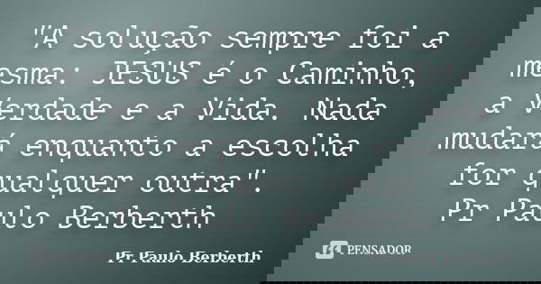 "A solução sempre foi a mesma: JESUS é o Caminho, a Verdade e a Vida. Nada mudará enquanto a escolha for qualquer outra". Pr Paulo Berberth... Frase de Pr Paulo Berberth.