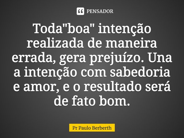 Toda "boa" intenção realizada de maneira errada, gera prejuízo. Una a intenção com sabedoria e amor, e o resultado será de fato bom.... Frase de Pr Paulo Berberth.