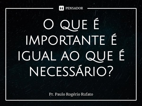 ⁠O que é importante é igual ao que é necessário?... Frase de Pr. Paulo Rogério Rufato.