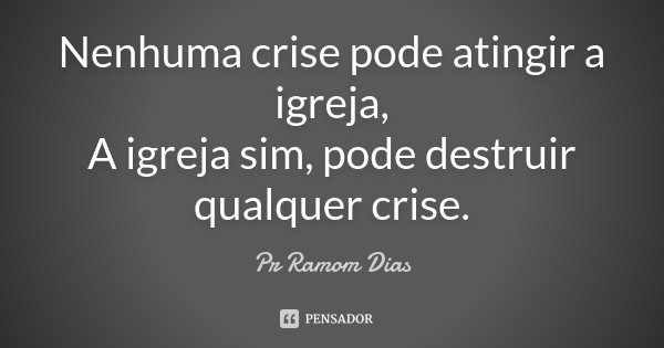 Nenhuma crise pode atingir a igreja, A igreja sim, pode destruir qualquer crise.... Frase de Pr Ramom Dias.