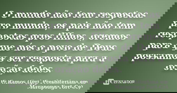 O mundo não tem respostas pro mundo, os pais não tem respostas pros filhos, oremos para que nós o povo de Deus possamos ser resposta para a oração deles.... Frase de Pr.Ramos (Igrj. Presbiteriana em Maraponga Fort-Ce).