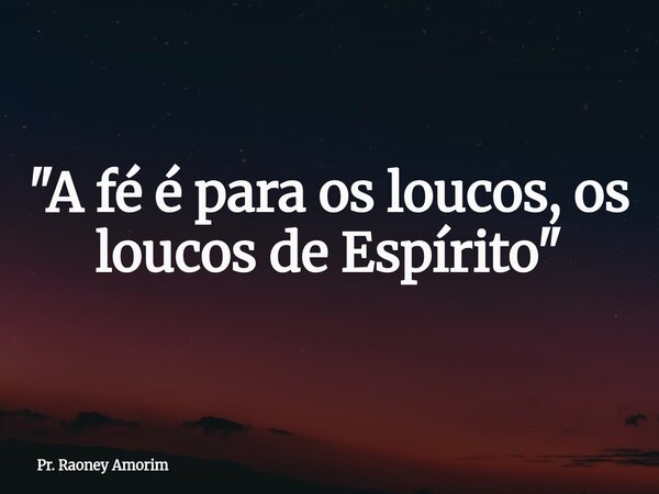 "A fé é para os loucos, os loucos de Espírito"... Frase de Pr. Raoney Amorim.