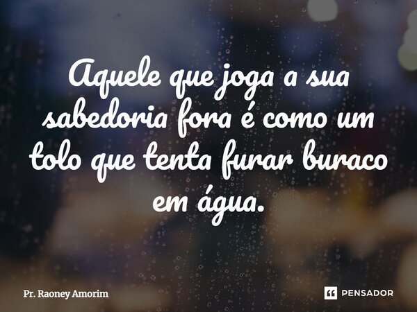 Aquele que joga a sua sabedoria fora é como um tolo que tenta furar buraco em água.... Frase de Pr. Raoney Amorim.