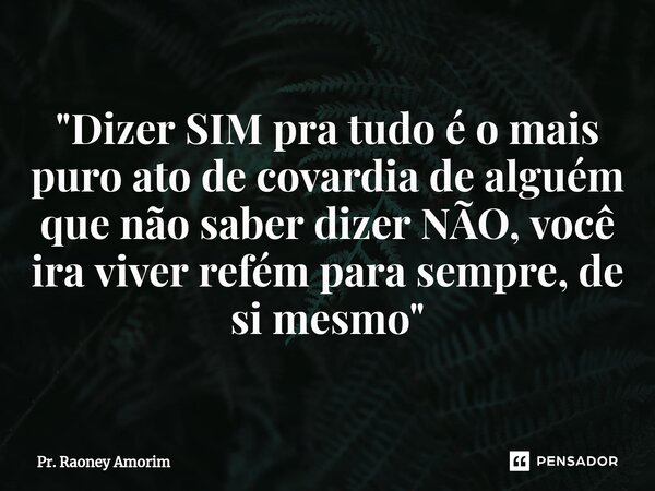 "Dizer SIM pra tudo é o mais puro ato de covardia de alguém que não saber dizer NÃO, você ira viver refém para sempre, de si mesmo"... Frase de Pr. Raoney Amorim.