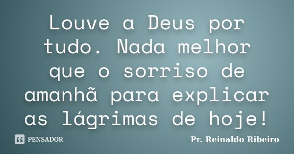 Louve a Deus por tudo. Nada melhor que o sorriso de amanhã para explicar as lágrimas de hoje!... Frase de Pr. Reinaldo Ribeiro.