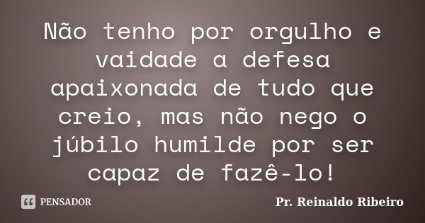 Não tenho por orgulho e vaidade a defesa apaixonada de tudo que creio, mas não nego o júbilo humilde por ser capaz de fazê-lo!... Frase de Pr. Reinaldo Ribeiro.