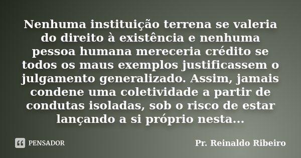 Nenhuma instituição terrena se valeria do direito à existência e nenhuma pessoa humana mereceria crédito se todos os maus exemplos justificassem o julgamento ge... Frase de Pr. Reinaldo Ribeiro.