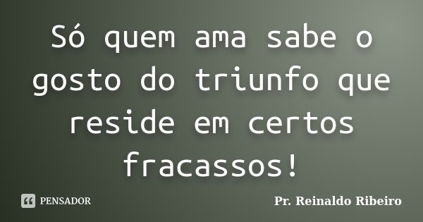 Só quem ama sabe o gosto do triunfo que reside em certos fracassos!... Frase de Pr. Reinaldo Ribeiro.