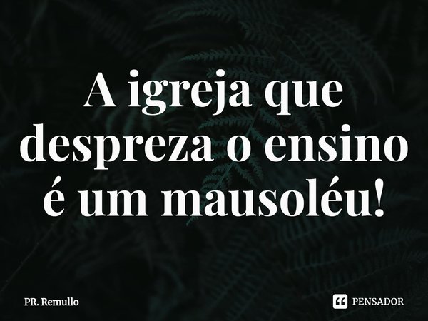 ⁠A igreja que despreza o ensino é um mausoléu!... Frase de Pr. Remullo.