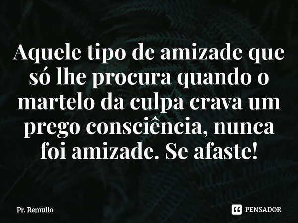 Aquele tipo de amizade que só lhe procura quando o martelo da culpa crava um prego consciência,⁠ nunca foi amizade. Se afaste!... Frase de Pr. Remullo.