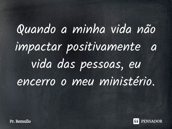 Quando a minha vida não impactar positivamente a vida das pessoas, eu encerro o meu ministério.... Frase de Pr. Remullo.
