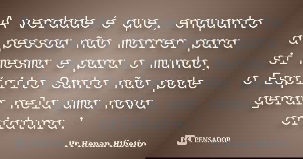 A verdade é que, enquanto a pessoa não morrer para si mesma e para o mundo, o Espírito Santo não pode gerar nela uma nova criatura.'... Frase de Pr Renan Ribeiro.